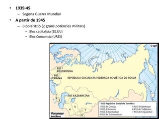 • 1939-45
– Segona Guerra Mundial
• A partir de 1945
– Bipolaritzió (2 grans potències militars)
• Bloc capitalista (EE.UU)
• Bloc Comunista (URSS)
 