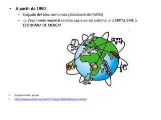 • A partir de 1990
– Caiguda del bloc comunista (dissolució de l’URSS)
–  L’economia mundial camina cap a un sol sistema: el CAPITALISME o
ECONOMIA DE MERCAT
• El poder militar actual
• http://www.youtube.com/watch?v=2gugTXKg6jo&feature=related
 