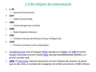 1.3 Els mitjans de comunicació
• s. XV
– Aparició de la impremta
• 1877
– Telèfon (Graham Bell)
• 1895
– Cinema (els germans Lumiere)
• 1896
– Ràdio (Guglielmo Marconi)
• 1937
– Primeres emissions de televisió a França i el Regne Unit
• 1970
– Primeres connexions entre computadors
• Tim Berners-Lee creó el lenguaje HTML, basado en el SGML. En 1990 el mismo
equipo construyó el primer cliente Web, llamado WorldWideWeb (WWW), y el
primer servidor web.
• 2006. El 3 de enero, Internet alcanzó los mil cien millones de usuarios. Se prevé
que en diez años, la cantidad de navegantes de la Red aumentará a 2.000 millones.
 