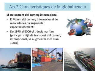 Ap.2 Característiques de la globalització
El creixement del comerç internacional
• El Volum del comerç internacional de
mercaderies ha augmentat
espectacularment:
• De 1975 al 2000 el trànsit marítim
(principal mitjà de transport del comerç
internacional, va augmentar més d’un
100%)
 