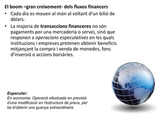 El boom –gran creixement- dels fluxos financers
• Cada dia es mouen al món al voltant d’un bilió de
dòlars.
• La majoria de transaccions financeres no són
pagaments per una mercaderia o servei, sinó que
responen a operacions especulatives en les quals
institucions i empreses pretenen obtenir beneficis
mitjançant la compra i venda de monedes, fons
d’inversió o accions borsàries.
Especular:
En economia: Operació efectuada en previsió
d’una modificació en l’estructura de preus, per
tal d’obtenir uns guanys extraordinaris
 