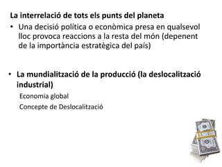 La interrelació de tots els punts del planeta
• Una decisió política o econòmica presa en qualsevol
lloc provoca reaccions a la resta del món (depenent
de la importància estratègica del país)
• La mundialització de la producció (la deslocalització
industrial)
Economia global
Concepte de Deslocalització
 