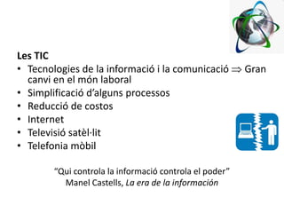 Les TIC
• Tecnologies de la informació i la comunicació  Gran
canvi en el món laboral
• Simplificació d’alguns processos
• Reducció de costos
• Internet
• Televisió satèl·lit
• Telefonia mòbil
“Qui controla la informació controla el poder”
Manel Castells, La era de la información
 