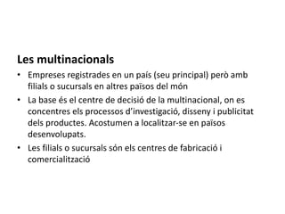 Les multinacionals
• Empreses registrades en un país (seu principal) però amb
filials o sucursals en altres països del món
• La base és el centre de decisió de la multinacional, on es
concentres els processos d’investigació, disseny i publicitat
dels productes. Acostumen a localitzar-se en països
desenvolupats.
• Les filials o sucursals són els centres de fabricació i
comercialització
 