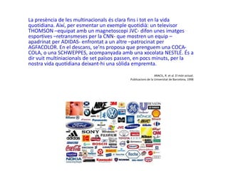 La presència de les multinacionals és clara fins i tot en la vida
quotidiana. Així, per esmentar un exemple quotidià: un televisor
THOMSON –equipat amb un magnetoscopi JVC- difon unes imatges
esportives –retransmeses per la CNN- que mostren un equip –
apadrinat per ADIDAS- enfrontat a un altre –patrocinat per
AGFACOLOR. En el descans, se’ns proposa que prenguem una COCA-
COLA, o una SCHWEPPES, acompanyada amb una xocolata NESTLÉ. És a
dir vuit multiniacionals de set països passen, en pocs minuts, per la
nostra vida quotidiana deixant-hi una sòlida empremta.
ARACIL, R. et al. El món actual,
Publicacions de la Universitat de Barcelona, 1998
 