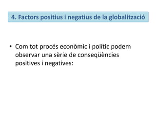 4. Factors positius i negatius de la globalització
• Com tot procés econòmic i polític podem
observar una sèrie de conseqüències
positives i negatives:
 