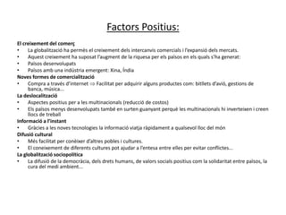 Factors Positius:
El creixement del comerç
• La globalització ha permès el creixement dels intercanvis comercials i l’expansió dels mercats.
• Aquest creixement ha suposat l’augment de la riquesa per els països en els quals s’ha generat:
• Països desenvolupats
• Països amb una indústria emergent: Xina, Índia
Noves formes de comercialització
• Compra a través d’internet  Facilitat per adquirir alguns productes com: bitllets d’avió, gestions de
banca, música...
La deslocalització
• Aspectes positius per a les multinacionals (reducció de costos)
• Els països menys desenvolupats també en surten guanyant perquè les multinacionals hi inverteixen i creen
llocs de treball
Informació a l’instant
• Gràcies a les noves tecnologies la informació viatja ràpidament a qualsevol lloc del món
Difusió cultural
• Més facilitat per conèixer d’altres pobles i cultures.
• El coneixement de diferents cultures pot ajudar a l’entesa entre elles per evitar conflictes...
La globalització sociopolítica
• La difusió de la democràcia, dels drets humans, de valors socials positius com la solidaritat entre països, la
cura del medi ambient...
 
