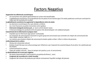 Factors Negatius
Augmenten les diferències econòmiques
• Les economies més potents generalment en surten més beneficiades
• La globalització econòmica no ha beneficiat tots els països d’una manera igual. Els estats poderosos continuen controlant la
major part de la producció mundial
La globalització econòmica ha augmentat la dependència entre els estats
• Les decisions econòmiques d’un país afecten a d’altres
• Les crisis financeres es poden transmetre amb rapidesa
• Intercanvis desiguals (comerç just...) –veure article dossier cacau-
• L’intercanvi desigual es produeix entre els països més desenvolupats i els subdesenvolupats
Concentració de la informació en poques mans
• Impedeix que la informació sigui plural i contrastada.
• Les empreses de comunicació es fusionen en grans grups de comunicació que controlen els mitjans de comunicació (els
mass media –premsa, ràdio, tv...-)
• Les notícies que els grans mitjans de comunicació emeten poden arribar i influir a milions de persones
Uniformització de la cultura
• Pèrdua de la diversitat cultural:
• Existeix el perill de que una cultura prengui per influència o per imposició les característiques d’una altra i les substitueixi per
les pròpies
• L’americanització la cultura...
• Còpia de models culturals... (que no sempre són positius, p.ex. el consumisme)
La deslocalització té la seva part negativa
• Als països desenvolupats s’està produint una pèrdua de feines (...atur)
• L’augment de la producció a nivell mundial
• L’augment del consum de productes pot afectar seriosament l’equilibri ecològic del planeta
 