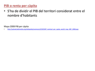 PIB o renta per càpita
• S’ha de dividir el PIB del territori considerat entre el
nombre d’habitants
Mapa 2008 PIB per càpita
• http://upload.wikimedia.org/wikipedia/commons/5/59/GDP_nominal_per_capita_world_map_IMF_2008.png
 