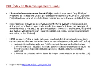 IDH (Índex de Desenvolupament Humà)
• L'índex de desenvolupament humà (IDH) és un indicador creat l'any 1990 pel
Programa de les Nacions Unides per al Desenvolupament (PNUD) de l' ONU amb
l'objectiu de mesurar el nivell de desenvolupament dels diferents estats del món.
• Històricament, el nivell de desenvolupament s'havia avaluat tenint en compte
únicament un sol criteri, que podia ser de tipus econòmic (com per exemple el
nivell de renda o PIB, etc.), de tipus educacional (com ara l' alfabetisme, etc.) o bé
que avalués variables de salut (cas de l'esperança de vida, taxes de natalitat i de
mortalitat, entre d'altres).
• L'IDH, en canvi, s'obté a partir del càlcul ponderat dels tres indicadors següents
corresponents a les tres variables abans esmentades (economia, educació, salut):
– La durada i la qualitat de vida, que s'obté a partir de l'esperança de vida al néixer.
– El nivell d'instrucció i educació, mesurat a partir de la taxa d'alfabetització d'adults i del
nivell d'estudis de la població (educació primària, educació secundària i estudis
superiors).
– El nivell de vida, d'acord amb les dades del PIB per càpita (mesurat en dòlars dels EUA).
• Mapa de Peters http://168.96.200.17/ar/E/index.htm
 