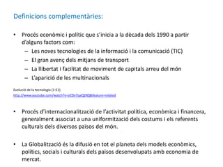 Definicions complementàries:
• Procés econòmic i polític que s’inicia a la dècada dels 1990 a partir
d’alguns factors com:
– Les noves tecnologies de la informació i la comunicació (TIC)
– El gran avenç dels mitjans de transport
– La llibertat i facilitat de moviment de capitals arreu del món
– L’aparició de les multinacionals
Evolució de la tecnologia (1:51)
http://www.youtube.com/watch?v=oCDx7qxQ2KQ&feature=related
• Procés d’internacionalització de l’activitat política, econòmica i financera,
generalment associat a una uniformització dels costums i els referents
culturals dels diversos països del món.
• La Globalització és la difusió en tot el planeta dels models econòmics,
polítics, socials i culturals dels països desenvolupats amb economia de
mercat.
 