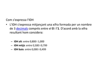 Com s'expressa l'IDH
• L'IDH s'expressa mitjançant una xifra formada per un nombre
de 3 decimals comprès entre el 0 i l'1. D'acord amb la xifra
resultant hom considera:
– IDH alt: entre 0,800 i 1,000
– IDH mitjà: entre 0,500 i 0,799
– IDH baix: entre 0,000 i 0,499
 