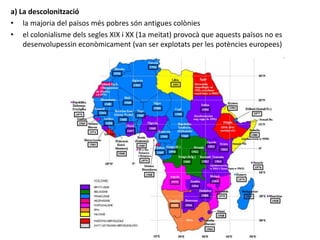 a) La descolonització
• la majoria del països més pobres són antigues colònies
• el colonialisme dels segles XIX i XX (1a meitat) provocà que aquests països no es
desenvolupessin econòmicament (van ser explotats per les potències europees)
 
