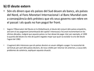 b) El deute extern
• Són els diners que els països del Sud deuen als bancs, als països
del Nord, al Fons Monetari Internacional i al Banc Mundial com
a conseqüència dels préstecs que els seus governs van rebre en
el passat i als quals no han pogut fer front.
• Segons l'Observatori del Deute en la Globalització, el deute del conjunt dels països empobrits,
així com el seu pagament (amortització del capital i interessos) s'ha anat incrementant en les
últimes dècades, malgrat que aquests països no han deixat de pagar. Així, per exemple, el 1999
la quantia del deute era més de quatre vegades major que quan va esclatar la crisi del deute
l'agost del 1982.
• L'augment dels interessos que els països deutors es veuen obligats a pagar i la necessitat de
sol·licitud, per part dels països deutors, de nous crèdits per retornar els anteriors, a causa dels
problemes de solvència, expliquen aquesta situació.
 
