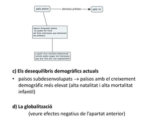 c) Els desequilibris demogràfics actuals
• països subdesenvolupats  països amb el creixement
demogràfic més elevat (alta natalitat i alta mortalitat
infantil)
d) La globalització
(veure efectes negatius de l’apartat anterior)
 