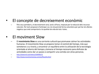 • El concepte de decreixement econòmic
– Pels seus partidaris, el decreixement serà, tard o d'hora, imposat per la reducció dels recursos
naturals. Per tant proposen d'anticipar-se a la situació de forma voluntària per pal·liar els efectes
negatius que això comportarà a la qualitat de vida de tots i totes.
• El moviment Slow
– El movimiento Slow es una corriente cultural que promueve calmar las actividades
humanas. El movimiento Slow se propone tomar el control del tiempo, más que
someterse a su tiranía, y encontrar un equilibrio entre la utilización de la tecnología
orientada al ahorro del tiempo y tomarse el tiempo necesario para disfrutar de
actividades como dar un paseo o compartir una comida con otras personas.
– http://www.tv3.cat/videos/228396572
– http://www.movimientoslow.com/es/filosofia.html
 