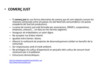• COMERÇ JUST
– El comerç just és una forma alternativa de comerç que té com objectiu canviar les
relacions comercials entre els països rics del Nord (els consumidors) i els països
empobrits del Sud (els productors).
– La xarxa de comerç just està formada per associacions, ONGD's, cooperatives,
empreses, artesans... i es basa en les normes següents:
– Assegurar als treballadors un salari digne.
– No acceptar ma d'obra infantil.
– Igualtat entre homes i dones.
– Afavorir la realització de projectes de desenvolupament solidari en benefici de la
comunitat.
– Ser respectuosos amb el medi ambient.
– No privilegiar els cultius d'exportació en perjudici dels cultius de consum local
necessaris per a la població.
– Estructures democràtiques.
http://ca.wikipedia.org/wiki/Comer%C3%A7_just
http://www.intermonoxfam.org
 