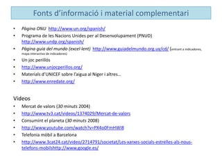 Fonts d’informació i material complementari
• Pàgina ONU http://www.un.org/spanish/
• Programa de les Nacions Unides per al Desenvolupament (PNUD)
http://www.undp.org/spanish/
• Pàgina guia del mundo (excel·lent) http://www.guiadelmundo.org.uy/cd/ (entrant a indicadores,
mapa interactivo de indicadores)
• Un joc perillós
• http://www.unjocperillos.org/
• Materials d’UNICEF sobre l’aigua al Níger i altres…
• http://www.enredate.org/
Videos
• Mercat de valors (30 minuts 2004)
• http://www.tv3.cat/videos/1374029/Mercat-de-valors
• Consumint el planeta (30 minuts 2008)
• http://www.youtube.com/watch?v=PX4o0FmHWI8
• Telefonia mòbil a Barcelona
• http://www.3cat24.cat/video/2714791/societat/Les-xarxes-socials-estrelles-als-nous-
telefons-mobilshttp://www.google.es/
 