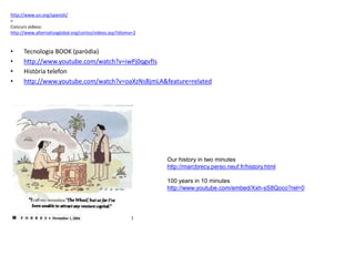 http://www.un.org/spanish/
<
Concurs videos:
http://www.alternativaglobal.org/cortos/videos.asp?idioma=2
• Tecnologia BOOK (paròdia)
• http://www.youtube.com/watch?v=iwPj0qgvfIs
• Història telefon
• http://www.youtube.com/watch?v=oaXzNsBjmLA&feature=related
Our history in two minutes
http://marcbrecy.perso.neuf.fr/history.html
100 years in 10 minutes
http://www.youtube.com/embed/Xxh-sS8Qoco?rel=0
 