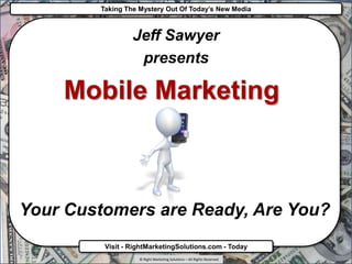 Taking The Mystery Out Of Today’s New Media



                 Jeff Sawyer
                  presents

    Mobile Marketing



Your Customers are Ready, Are You?
         Visit - RightMarketingSolutions.com - Today
                   © Right Marketing Solutions – All Rights Reserved
 