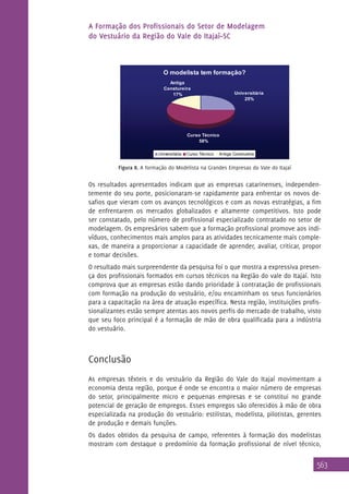 A Formação dos Profissionais do Setor de Modelagem
do Vestuário da Região do Vale do Itajaí–SC

O modelista tem formação?
Antiga
Constureira
17%

Universitária
25%

Curso Técnico
58%
Universitária

Curso Técnico

Antiga Constureira

Figura 8. A formação do Modelista na Grandes Empresas do Vale do Itajaí

Os resultados apresentados indicam que as empresas catarinenses, independentemente do seu porte, posicionaram-se rapidamente para enfrentar os novos desafios que vieram com os avanços tecnológicos e com as novas estratégias, a fim
de enfrentarem os mercados globalizados e altamente competitivos. Isto pode
ser constatado, pelo número de profissional especializado contratado no setor de
modelagem. Os empresários sabem que a formação profissional promove aos indivíduos, conhecimentos mais amplos para as atividades tecnicamente mais complexas, de maneira a proporcionar a capacidade de aprender, avaliar, criticar, propor
e tomar decisões.
O resultado mais surpreendente da pesquisa foi o que mostra a expressiva presença dos profissionais formados em cursos técnicos na Região do vale do Itajaí. Isto
comprova que as empresas estão dando prioridade à contratação de profissionais
com formação na produção do vestuário, e/ou encaminham os seus funcionários
para a capacitação na área de atuação específica. Nesta região, instituições profissionalizantes estão sempre atentas aos novos perfis do mercado de trabalho, visto
que seu foco principal é a formação de mão de obra qualificada para a indústria
do vestuário.

Conclusão
As empresas têxteis e do vestuário da Região do Vale do Itajaí movimentam a
economia desta região, porque é onde se encontra o maior número de empresas
do setor, principalmente micro e pequenas empresas e se constitui no grande
potencial de geração de empregos. Esses empregos são oferecidos à mão de obra
especializada na produção do vestuário: estilistas, modelista, pilotistas, gerentes
de produção e demais funções.
Os dados obtidos da pesquisa de campo, referentes à formação dos modelistas
mostram com destaque o predomínio da formação profissional de nível técnico,

563

 
