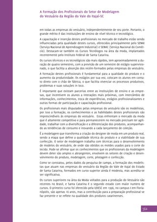 A Formação dos Profissionais do Setor de Modelagem
do Vestuário da Região do Vale do Itajaí–SC

em todas as empresas do vestuário, independentemente de seu porte. Portanto, o
grande mérito é das instituições de ensino de nível técnico e tecnológico.
A capacitação e inserção destes profissionais no mercado de trabalho estão sendo
influenciadas pela qualidade destes cursos, oferecidos principalmente pelo SENAI
(Serviço Nacional de Aprendizagem Industrial) e SENAC (Serviço Nacional do Comércio). Destacam-se também os Cursos Tecnólogos na área da moda, implantados
recentemente pelo Instituto Federal de Santa Catarina.
Os cursos técnicos e os tecnológicos são mais rápidos, tem aproximadamente a duração de quatro semestres, com a previsão de um semestre de estágio supervisionado, o que facilita a absorção dos recém-formados pelas empresas do vestuário.
A formação destes profissionais é fundamental para a qualidade do produto e o
aumento da produtividade. Os estágios por sua vez, colocam os alunos em contato direto com o chão de fábrica, o que facilita vivenciar os processos produtivos,
problemas e suas soluções in loco.
É importante que existam parcerias entre as instituições de ensino e as empresas, que incentivem os alunos a interações mais próximas, com intercâmbio de
informações, conhecimentos, troca de experiências, estágios profissionalizantes e
outras formas de participação e capacitação profissional.
Os profissionais mais disputados pelas empresas do vestuário são os modelistas,
por isso a formação, os conhecimentos e as habilidades destes profissionais são
imprescindíveis às empresas do vestuário. Estas enfrentam o mercado da moda
que é altamente competitivo e para permanecerem no mercado precisam ter agilidade, trabalhar com a diversificação e a diferenciação dos produtos, acompanhando as tendências de consumo e inovando a cada lançamento de coleção.
É a modelagem que transforma a criação do designer de moda em um produto real,
sendo a etapa que define a qualidade técnica do produto e a viabilidade de sua
confecção. O setor de modelagem trabalha com técnicas para o desenvolvimento
de modelos do vestuário, de onde são obtidos os moldes usados para o corte do
tecido. Pode-se afirmar que os conhecimentos que os profissionais da modelagem
devem deter são amplos e abrangentes, envolvem os setores de criação e desenvolvimento do produto, modelagem, corte, pilotagem e confecção.
Como se constatou, pelos dados da pesquisa de campo, a formação dos modelistas que atuam nas empresas do vestuário da Região do Vale de Itajaí do Estado
de Santa Catarina, formados em curso superior ainda é modesta, mas acredita-se
ser significativa.
Os cursos superiores na área da Moda voltados para a produção do Vestuário são
recentes no Brasil, e Santa Catarina é o segundo estado com maior numero de
cursos. O primeiro curso foi oferecido pela UDESC em 1996, no campus I em Florianópolis, são apenas 16 anos, mas a contribuição para a preparação profissional se
faz presente e se reflete na qualidade dos produtos catarinenses.

564

 