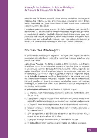 A Formação dos Profissionais do Setor de Modelagem
do Vestuário da Região do Vale do Itajaí–SC

Diante do que foi descrito, sobre os conhecimentos necessários à formação do
modelista, fica evidente, que este profissional, deve comunicar-se com os demais
setores da empresa, para tomar conhecimento de todos os processos, que envolve
o desenvolvimento do produto.
É importante para a empresa que os setores de criação, modelagem, corte e confecções
realizem entre si a disseminação dos conhecimentos usados nos processos produtivos.
As experiências de trabalho e habilidades dos profissionais destes setores, sendo compartilhadas para soluções de problemas, levam necessariamente à criação de novos
conhecimentos, que serão aplicados nos processos e nos produtos. Destacam-se na
sequência os procedimentos metodológicos aplicados na pesquisa de campo.

Procedimentos Metodológicos
Os procedimentos metodológicos da pesquisa alicerçam-se na proposta do método
quantitativo, com abordagem exploratória e descritiva, realizada através de uma
pesquisa de campo.
A amostra da Pesquisa — No banco de dados da CIESC (Centro Das Indústrias Do
Vestuário de Estado de Santa Catarina) obteve-se a identificação de 488 empresas
do vestuário, do segmento de roupas feminina, masculina e infantil, separadas por
regiões, municípios, ramo de atividades, número de funcionários e por porte: 288
microempresas, 143 pequenas empresas, 47 médias empresas e 10 grandes empresas. A limitação da pesquisa considerou às características da amostra, que envolveu somente as empresas do vestuário da Região do vale do itajaí e neste contexto,
o setor de modelagem. Optou-se em enviar o questioário a todas as 488 empresas
desta região, na tentativa de obter a maior participação possível. Responderam ao
questionário 248 empresas.
Os procedimentos metodológicos apresentou as seguintes etapas:
a.	 As empresas foram relacionadas pelo endereço eletrônico, mantendo-se a divisão por porte;
b.	 A pesquisa de campo foi iniciada no mês de maio de 2010, com o envio das correspondências (documento com o questionário) por e-mail para cada empresa;
c.	 As respostas foram sendo organizadas e os e-mails respondidos arquivados;
d.	 Todas as semanas, os e-mails não respondidos eram reenviados, retornando-se
ao processo anterior;
e.	 Após se esgotarem as possibilidades da realização da pesquisa via e-mail, a
mesma passou a ser realizada por telefone;
f.	 A pesquisa de campo foi concluída em 30 de novembro de 2011;
g.	 Os dados obtidos foram organizados, processados, tabulados e analisados.

556

 