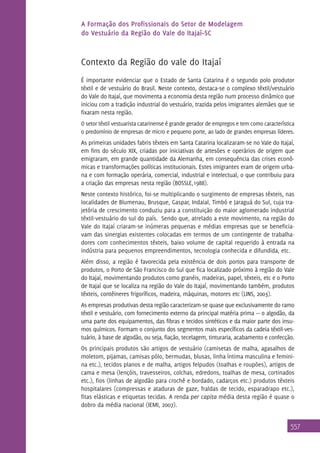 A Formação dos Profissionais do Setor de Modelagem
do Vestuário da Região do Vale do Itajaí–SC

Contexto da Região do vale do Itajaí
É importante evidenciar que o Estado de Santa Catarina é o segundo polo produtor
têxtil e de vestuário do Brasil. Neste contexto, destaca-se o complexo têxtil/vestuário
do Vale do Itajaí, que movimenta a economia desta região num processo dinâmico que
iniciou com a tradição industrial do vestuário, trazida pelos imigrantes alemães que se
fixaram nesta região.
O setor têxtil vestuarista catarinense é grande gerador de empregos e tem como característica
o predomínio de empresas de micro e pequeno porte, ao lado de grandes empresas líderes.

As primeiras unidades fabris têxteis em Santa Catarina localizaram-se no Vale do Itajaí,
em fins do século XIX, criadas por iniciativas de artesões e operários de origem que
emigraram, em grande quantidade da Alemanha, em consequência das crises econômicas e transformações políticas institucionais. Estes imigrantes eram de origem urbana e com formação operária, comercial, industrial e intelectual, o que contribuiu para
a criação das empresas nesta região (BOSSLE,1988).
Neste contexto histórico, foi-se multiplicando o surgimento de empresas têxteis, nas
localidades de Blumenau, Brusque, Gaspar, Indaial, Timbó e Jaraguá do Sul, cuja trajetória de crescimento conduziu para a constituição do maior aglomerado industrial
têxtil-vestuário do sul do país. Sendo que, atrelado a este movimento, na região do
Vale do Itajaí criaram-se inúmeras pequenas e médias empresas que se beneficiavam das sinergias existentes colocadas em termos de um contingente de trabalhadores com conhecimentos têxteis, baixo volume de capital requerido à entrada na
indústria para pequenos empreendimentos, tecnologia conhecida e difundida, etc.
Além disso, a região é favorecida pela existência de dois portos para transporte de
produtos, o Porto de São Francisco do Sul que fica localizado próximo à região do Vale
do Itajaí, movimentando produtos como granéis, madeiras, papel, têxteis, etc e o Porto
de Itajaí que se localiza na região do Vale do Itajaí, movimentando também, produtos
têxteis, contêineres frigoríficos, madeira, máquinas, motores etc (LINS, 2003).
As empresas produtivas desta região caracterizam-se quase que exclusivamente do ramo
têxtil e vestuário, com fornecimento externo da principal matéria prima — o algodão, da
uma parte dos equipamentos, das fibras e tecidos sintéticos e da maior parte dos insumos químicos. Formam o conjunto dos segmentos mais específicos da cadeia têxtil-vestuário, à base de algodão, ou seja, fiação, tecelagem, tinturaria, acabamento e confecção.
Os principais produtos são artigos de vestuário (camisetas de malha, agasalhos de
moletom, pijamas, camisas pólo, bermudas, blusas, linha íntima masculina e feminina etc.), tecidos planos e de malha, artigos felpudos (toalhas e roupões), artigos de
cama e mesa (lençóis, travesseiros, colchas, edredons, toalhas de mesa, cortinados
etc.), fios (linhas de algodão para crochê e bordado, cadarços etc.) produtos têxteis
hospitalares (compressas e ataduras de gaze, fraldas de tecido, esparadrapo etc.),
fitas elásticas e etiquetas tecidas. A renda per capita média desta região é quase o
dobro da média nacional (IEMI, 2007).

557

 