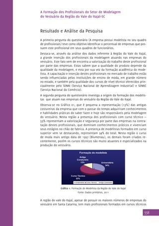 A Formação dos Profissionais do Setor de Modelagem
do Vestuário da Região do Vale do Itajaí–SC

Resultado e Análise da Pesquisa
A primeira pergunta do questionário (A empresa possui modelista no seu quadro
de profissionais) teve como objetivo identificar o percentual de empresas que possuem este profissional em seus quadros de funcionários.
Destaca-se, através da análise dos dados referente à Região do Vale do Itajaí,
a grande inserção dos profissionais da modelagem atuando nas empresas do
vestuário. Este fato vem de encontra a valorização do trabalho deste profissional
por parte das empresas. Estas sabem que a qualidade do produto depende da
qualidade da modelagem, e esta por sua vez da formação acadêmica do modelista. A capacitação e inserção destes profissionais no mercado de trabalho estão
sendo influenciadas pelas instituições de ensino de moda, em grande número
no estado, e também pela qualidade dos cursos de nível técnico oferecidos principalmente pelo SENAI (Serviço Nacional de Aprendizagem Industrial) e SENAC
(Serviço Nacional do Comércio).
A segunda pergunta do questionário investiga a origem da formação dos modelistas que atuam nas empresas do vestuário da Região do Vale do Itajaí.
Observa-se no Gráfico 01, que é pequena a representação (13%) das antigas
costureiras da empresa que com o passar do tempo adquiriram conhecimentos
e habilidades práticas do saber fazer e hoje são responsáveis pela modelagem
do vestuário. Nesta região a presença dos profissionais com curso técnico —
53% representam a valorização e segurança por parte das empresas na contratação destes profissionais, que dominam conhecimentos práticos e vivenciam
seus estágios no chão de fabrica. A presença de modelistas formados em curso
superior vem se destacando, representam 34% do total. Nesta região o curso
de moda mais antigo data de 1997 (Blumenau), os demais foram criados recentemente, porém os cursos técnicos são muito atuantes e especializados na
produção do vestuário.
Formação do modelista
Antiga
Constureira
13%

Universitária
34%
c

Curso Técnico
53%
Universitária

Curso Técnico

Antiga Constureira

Gráfico 1. Formação do Modelista da Região do Vale do Itajaí
Fonte: Dados primários, 2011

A região do vale do Itajaí, apesar de possuir os maiores números de empresas do
vestuário em Santa Catarina, tem mais profissionais formados em cursos técnicos

558

 