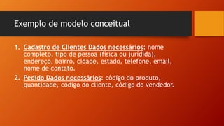 Exemplo de modelo conceitual
1. Cadastro de Clientes Dados necessários: nome
completo, tipo de pessoa (física ou jurídida),
endereço, bairro, cidade, estado, telefone, email,
nome de contato.
2. Pedido Dados necessários: código do produto,
quantidade, código do cliente, código do vendedor.
 