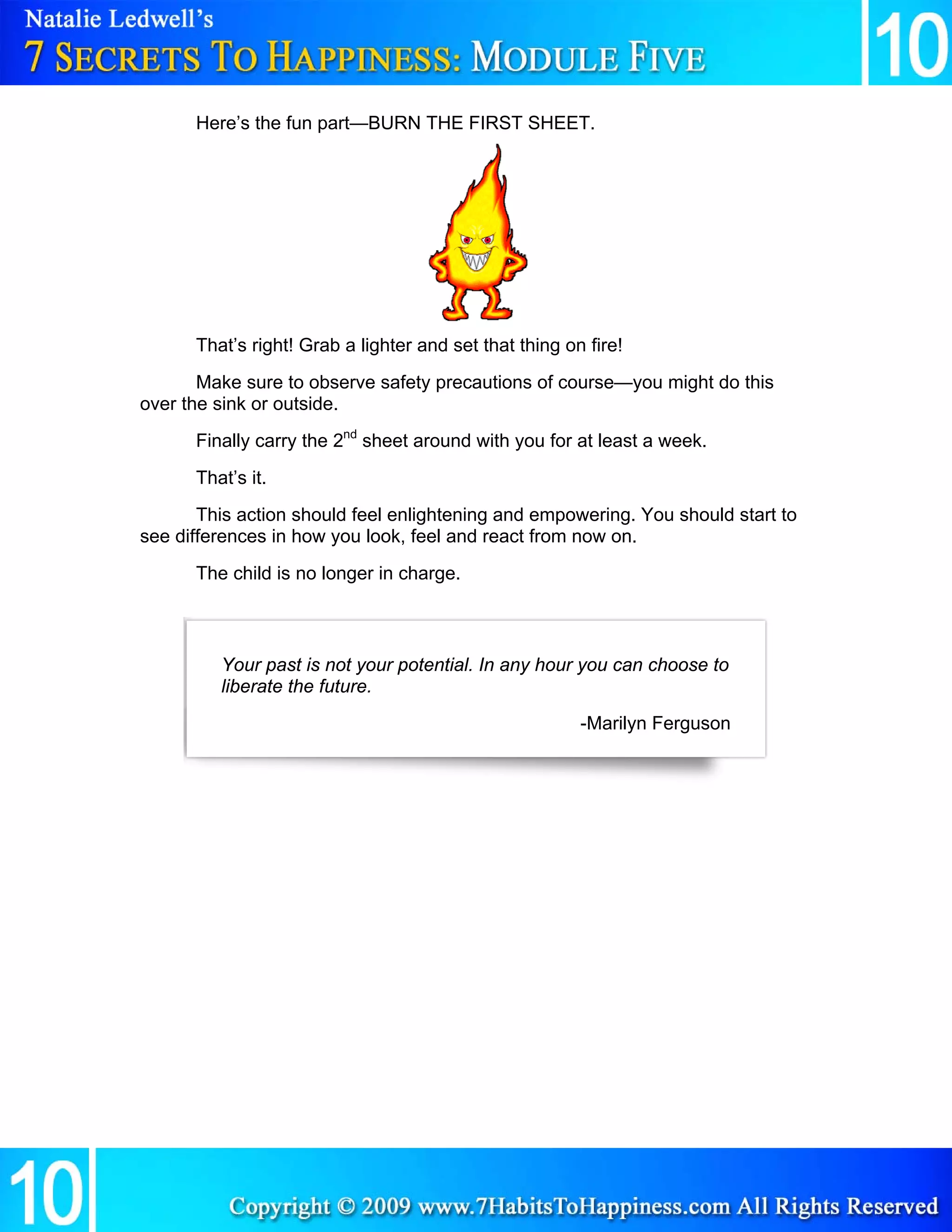 Here’s the fun part—BURN THE FIRST SHEET.




             That’s right! Grab a lighter and set that thing on fire!
       Make sure to observe safety precautions of course—you might do this
over the sink or outside.
             Finally carry the 2nd sheet around with you for at least a week.
             That’s it.
       This action should feel enlightening and empowering. You should start to
see differences in how you look, feel and react from now on.
             The child is no longer in charge.



                   Your past is not your potential. In any hour you can choose to
                   liberate the future.
                                                               -Marilyn Ferguson 




                                     

 
 