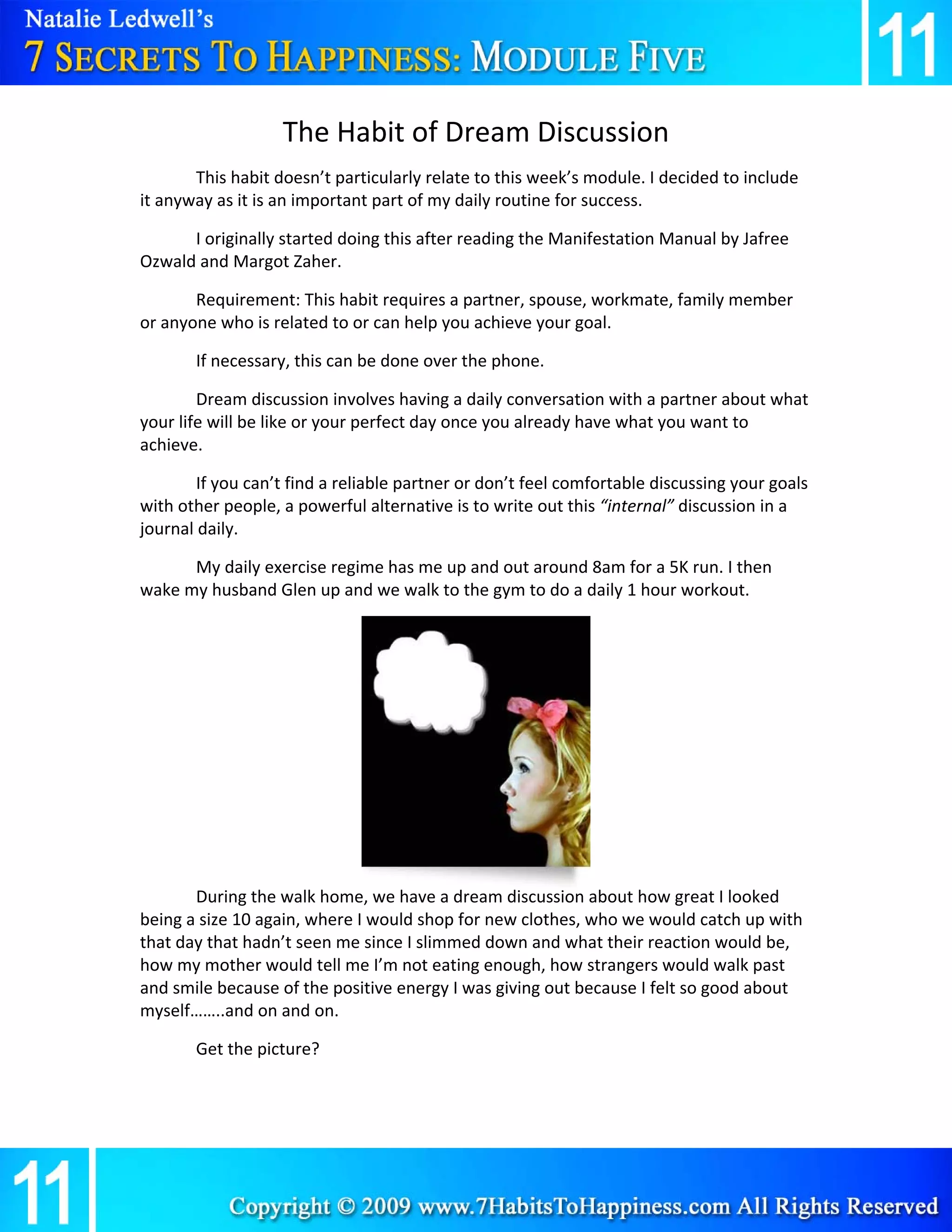 The Habit of Dream Discussion 
       This habit doesn’t particularly relate to this week’s module. I decided to include 
it anyway as it is an important part of my daily routine for success. 

      I originally started doing this after reading the Manifestation Manual by Jafree 
Ozwald and Margot Zaher. 

       Requirement: This habit requires a partner, spouse, workmate, family member 
or anyone who is related to or can help you achieve your goal. 

       If necessary, this can be done over the phone. 

        Dream discussion involves having a daily conversation with a partner about what 
your life will be like or your perfect day once you already have what you want to 
achieve. 

        If you can’t find a reliable partner or don’t feel comfortable discussing your goals 
with other people, a powerful alternative is to write out this “internal” discussion in a 
journal daily. 

      My daily exercise regime has me up and out around 8am for a 5K run. I then 
wake my husband Glen up and we walk to the gym to do a daily 1 hour workout. 

 

        

        

        

        

        

        

       During the walk home, we have a dream discussion about how great I looked 
being a size 10 again, where I would shop for new clothes, who we would catch up with 
that day that hadn’t seen me since I slimmed down and what their reaction would be, 
how my mother would tell me I’m not eating enough, how strangers would walk past 
and smile because of the positive energy I was giving out because I felt so good about 
myself……..and on and on. 

       Get the picture? 
 