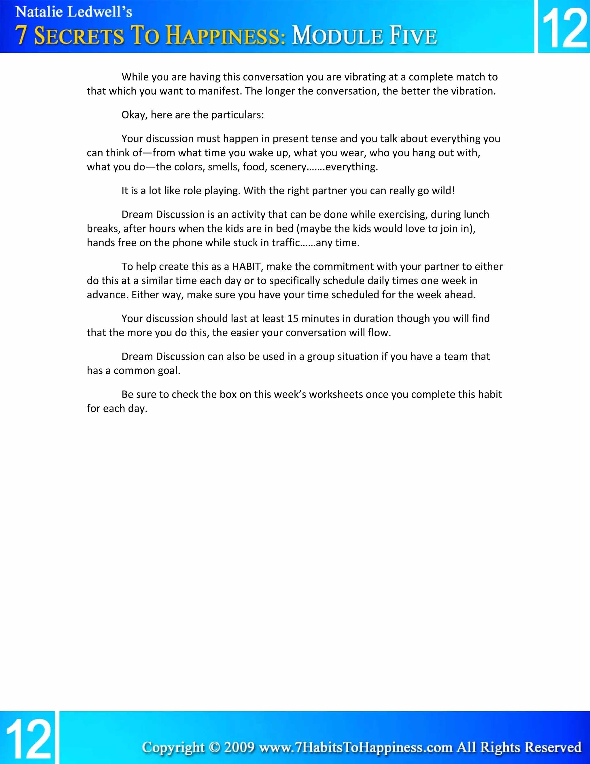 While you are having this conversation you are vibrating at a complete match to 
that which you want to manifest. The longer the conversation, the better the vibration. 

       Okay, here are the particulars: 

       Your discussion must happen in present tense and you talk about everything you 
can think of—from what time you wake up, what you wear, who you hang out with, 
what you do—the colors, smells, food, scenery…….everything. 

       It is a lot like role playing. With the right partner you can really go wild! 

       Dream Discussion is an activity that can be done while exercising, during lunch 
breaks, after hours when the kids are in bed (maybe the kids would love to join in), 
hands free on the phone while stuck in traffic……any time. 

        To help create this as a HABIT, make the commitment with your partner to either 
do this at a similar time each day or to specifically schedule daily times one week in 
advance. Either way, make sure you have your time scheduled for the week ahead. 

       Your discussion should last at least 15 minutes in duration though you will find 
that the more you do this, the easier your conversation will flow.  

       Dream Discussion can also be used in a group situation if you have a team that 
has a common goal. 

       Be sure to check the box on this week’s worksheets once you complete this habit 
for each day. 

        

        

        

        

        

        

        

        

        

 
 