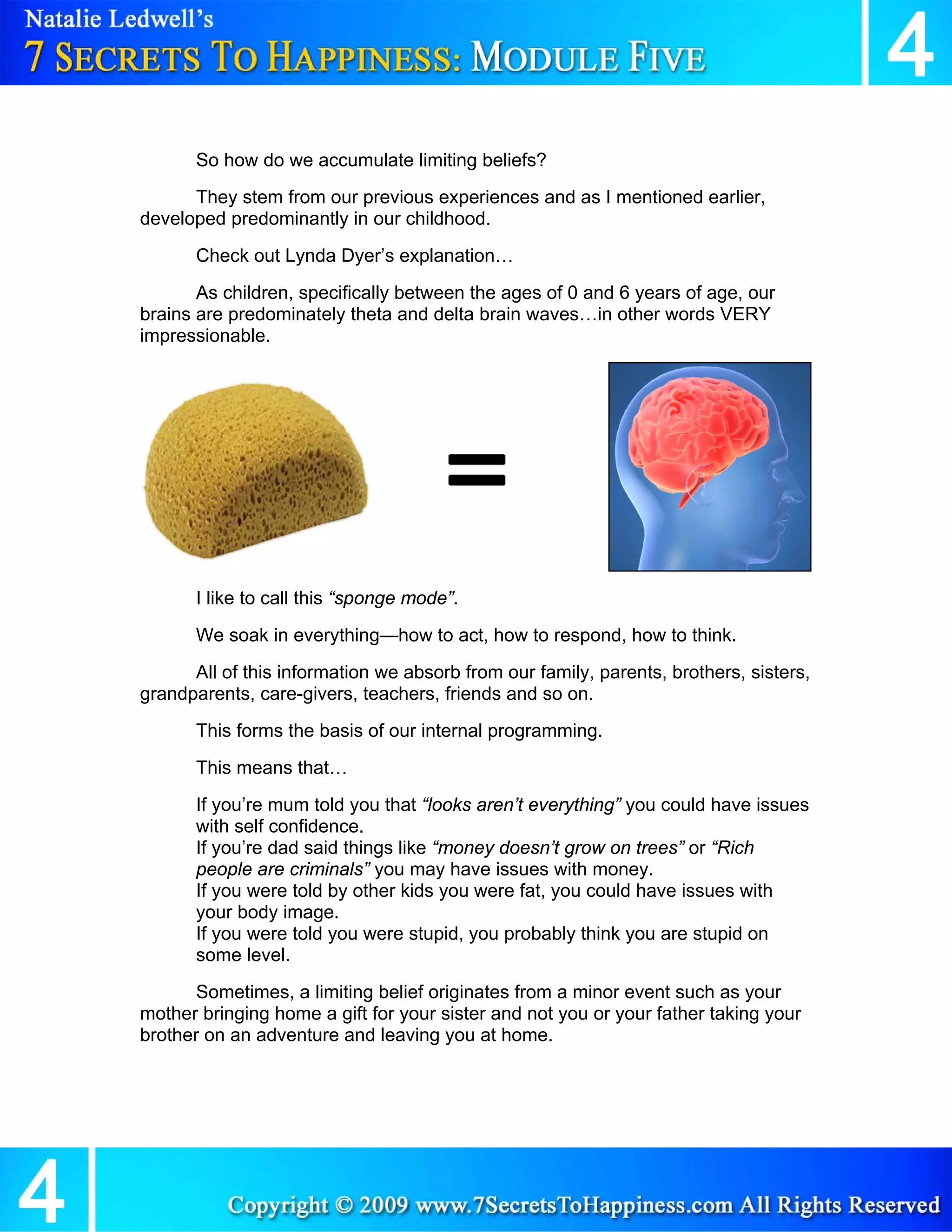 So how do we accumulate limiting beliefs?
      They stem from our previous experiences and as I mentioned earlier,
developed predominantly in our childhood.
       Check out Lynda Dyer’s explanation…
       As children, specifically between the ages of 0 and 6 years of age, our
brains are predominately theta and delta brain waves…in other words VERY
impressionable.




       I like to call this “sponge mode”.
       We soak in everything—how to act, how to respond, how to think.
      All of this information we absorb from our family, parents, brothers, sisters,
grandparents, care-givers, teachers, friends and so on.
       This forms the basis of our internal programming.
       This means that…
       If you’re mum told you that “looks aren’t everything” you could have issues
       with self confidence.
       If you’re dad said things like “money doesn’t grow on trees” or “Rich
       people are criminals” you may have issues with money.
       If you were told by other kids you were fat, you could have issues with
       your body image.
       If you were told you were stupid, you probably think you are stupid on
       some level.
       Sometimes, a limiting belief originates from a minor event such as your
mother bringing home a gift for your sister and not you or your father taking your
brother on an adventure and leaving you at home.
 