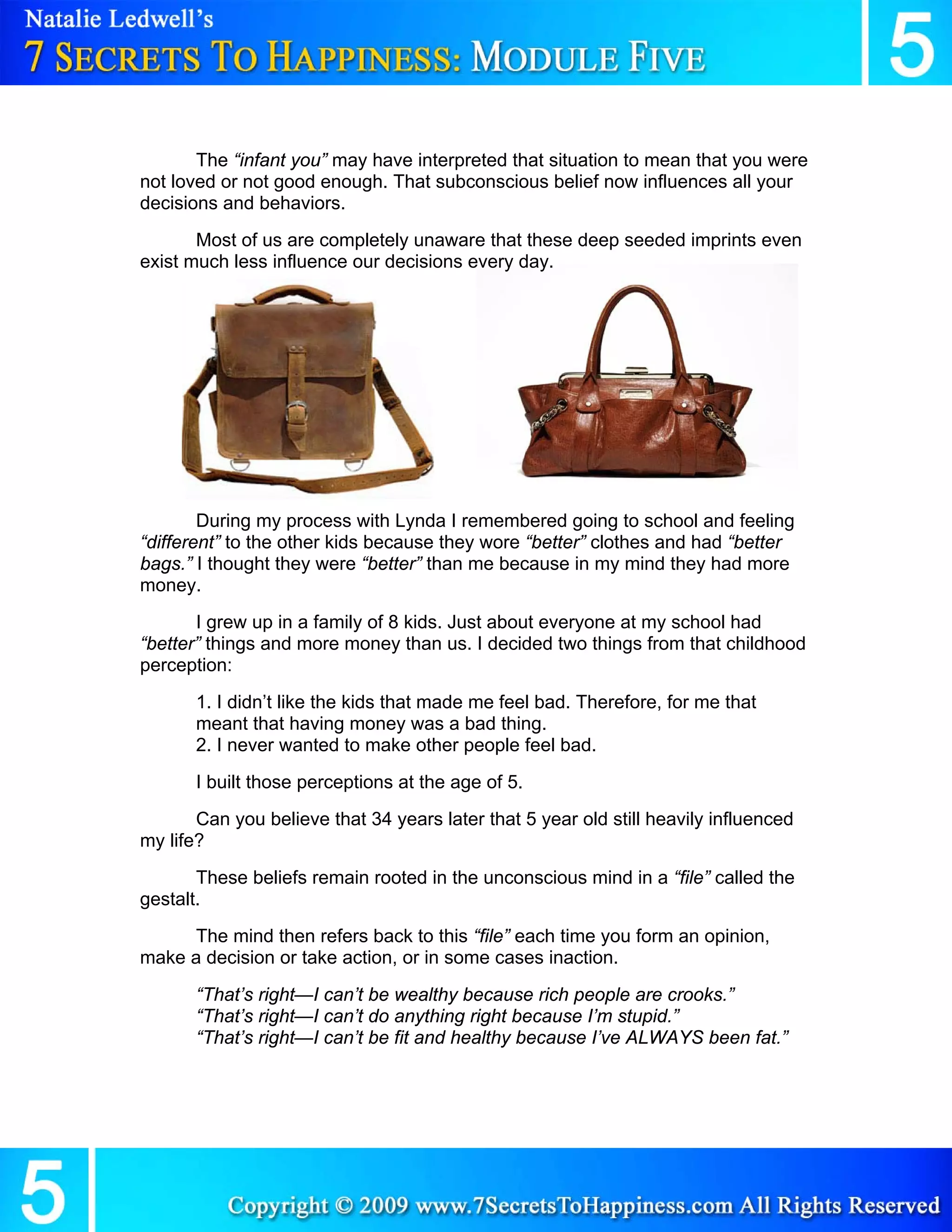 The “infant you” may have interpreted that situation to mean that you were
not loved or not good enough. That subconscious belief now influences all your
decisions and behaviors.
       Most of us are completely unaware that these deep seeded imprints even
exist much less influence our decisions every day.




        During my process with Lynda I remembered going to school and feeling
“different” to the other kids because they wore “better” clothes and had “better
bags.” I thought they were “better” than me because in my mind they had more
money.
       I grew up in a family of 8 kids. Just about everyone at my school had
“better” things and more money than us. I decided two things from that childhood
perception:
       1. I didn’t like the kids that made me feel bad. Therefore, for me that
       meant that having money was a bad thing.
       2. I never wanted to make other people feel bad.
       I built those perceptions at the age of 5.
       Can you believe that 34 years later that 5 year old still heavily influenced
my life?
       These beliefs remain rooted in the unconscious mind in a “file” called the
gestalt.
     The mind then refers back to this “file” each time you form an opinion,
make a decision or take action, or in some cases inaction.
       “That’s right—I can’t be wealthy because rich people are crooks.”
       “That’s right—I can’t do anything right because I’m stupid.”
       “That’s right—I can’t be fit and healthy because I’ve ALWAYS been fat.”
 