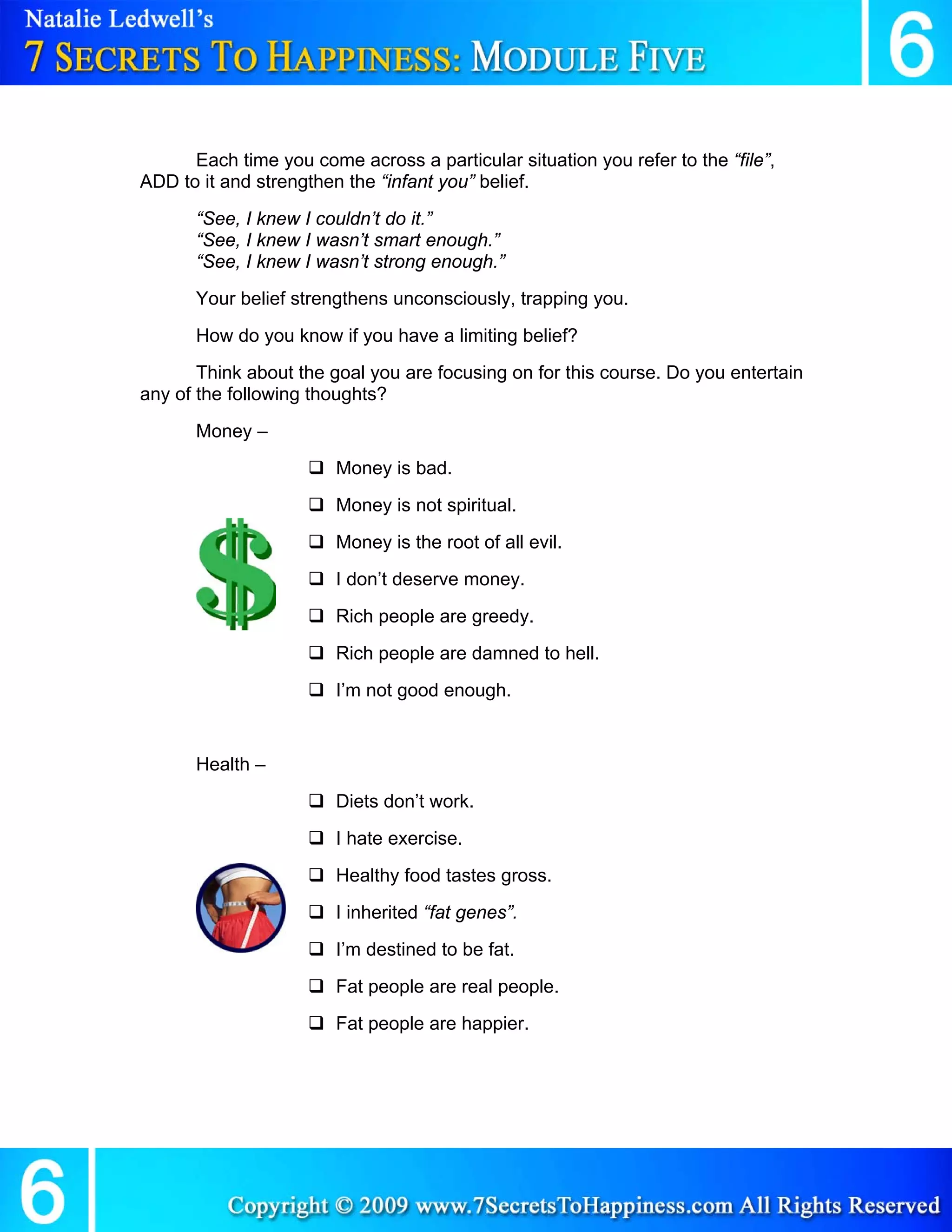 Each time you come across a particular situation you refer to the “file”,
ADD to it and strengthen the “infant you” belief.
      “See, I knew I couldn’t do it.”
      “See, I knew I wasn’t smart enough.”
      “See, I knew I wasn’t strong enough.”
      Your belief strengthens unconsciously, trapping you.
      How do you know if you have a limiting belief?
       Think about the goal you are focusing on for this course. Do you entertain
any of the following thoughts?
      Money –
                        Money is bad.
                        Money is not spiritual.
                        Money is the root of all evil.
                        I don’t deserve money.
                        Rich people are greedy.
                        Rich people are damned to hell.
                        I’m not good enough.


      Health –
                        Diets don’t work.
                        I hate exercise.
                        Healthy food tastes gross.
                        I inherited “fat genes”.
                        I’m destined to be fat.
                        Fat people are real people.
                        Fat people are happier.
 