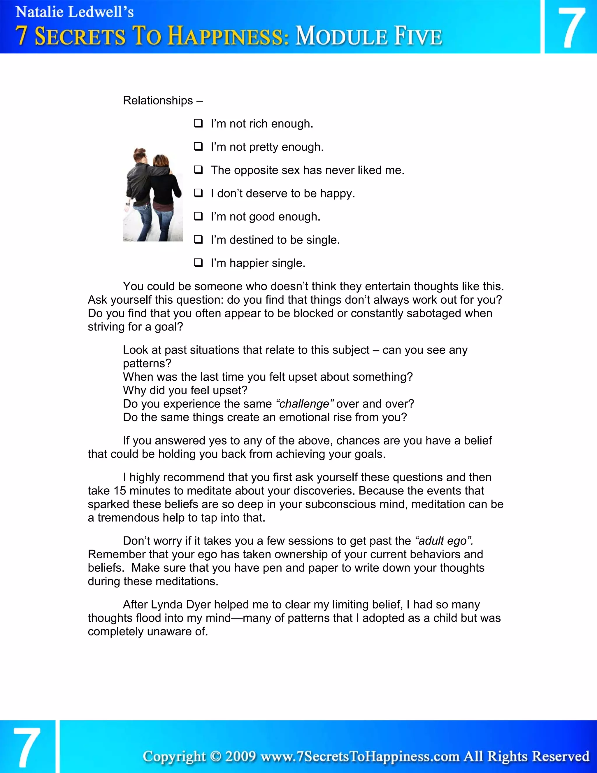 Relationships –
                        I’m not rich enough.
                        I’m not pretty enough.
                        The opposite sex has never liked me.
                        I don’t deserve to be happy.
                        I’m not good enough.
                        I’m destined to be single.
                        I’m happier single.
        You could be someone who doesn’t think they entertain thoughts like this.
Ask yourself this question: do you find that things don’t always work out for you?
Do you find that you often appear to be blocked or constantly sabotaged when
striving for a goal?
      Look at past situations that relate to this subject – can you see any
      patterns?
      When was the last time you felt upset about something?
      Why did you feel upset?
      Do you experience the same “challenge” over and over?
      Do the same things create an emotional rise from you?
       If you answered yes to any of the above, chances are you have a belief
that could be holding you back from achieving your goals.
      I highly recommend that you first ask yourself these questions and then
take 15 minutes to meditate about your discoveries. Because the events that
sparked these beliefs are so deep in your subconscious mind, meditation can be
a tremendous help to tap into that.
       Don’t worry if it takes you a few sessions to get past the “adult ego”.
Remember that your ego has taken ownership of your current behaviors and
beliefs. Make sure that you have pen and paper to write down your thoughts
during these meditations.
      After Lynda Dyer helped me to clear my limiting belief, I had so many
thoughts flood into my mind—many of patterns that I adopted as a child but was
completely unaware of.
 