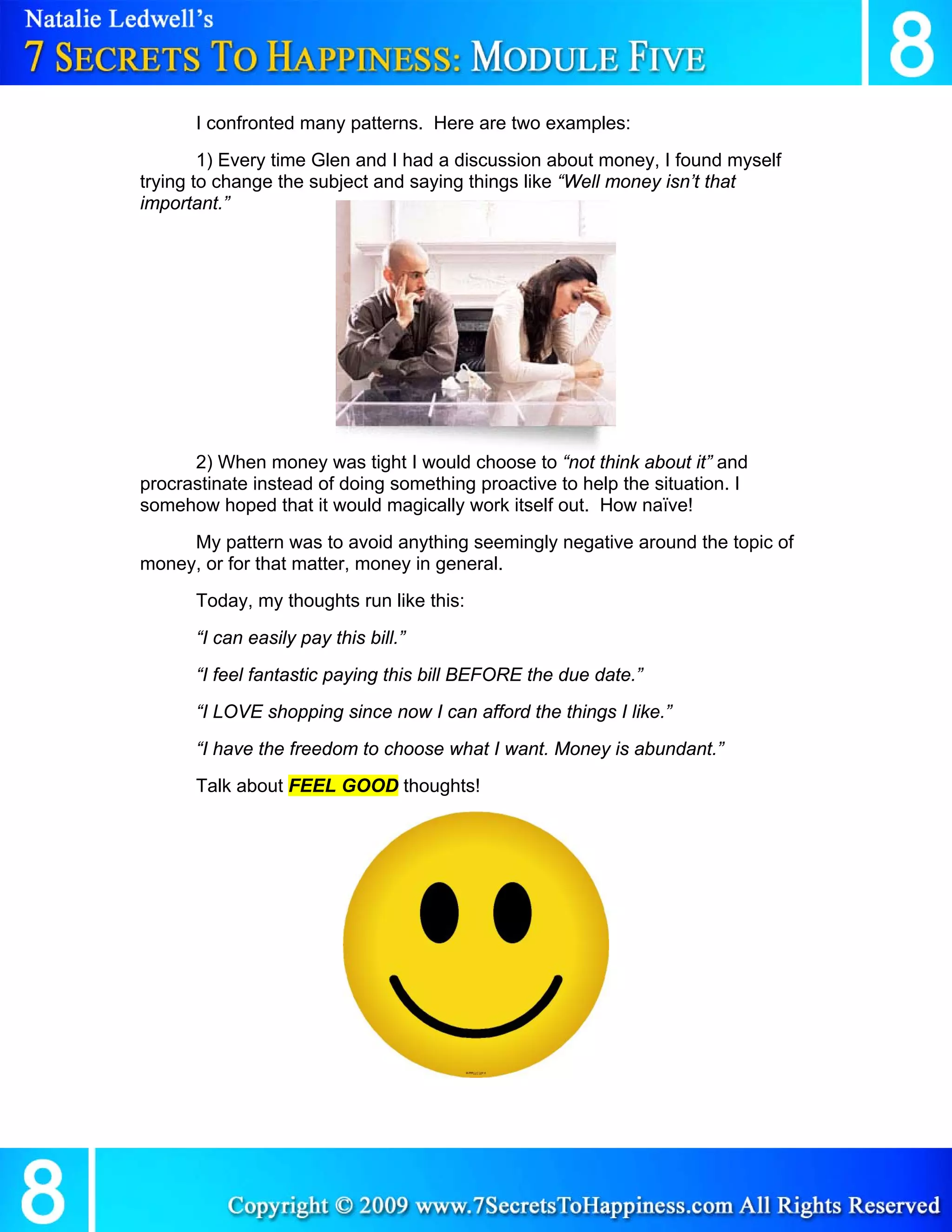 I confronted many patterns. Here are two examples:
        1) Every time Glen and I had a discussion about money, I found myself
trying to change the subject and saying things like “Well money isn’t that
important.”




      2) When money was tight I would choose to “not think about it” and
procrastinate instead of doing something proactive to help the situation. I
somehow hoped that it would magically work itself out. How naïve!
     My pattern was to avoid anything seemingly negative around the topic of
money, or for that matter, money in general.
      Today, my thoughts run like this:
      “I can easily pay this bill.”
      “I feel fantastic paying this bill BEFORE the due date.”
      “I LOVE shopping since now I can afford the things I like.”
      “I have the freedom to choose what I want. Money is abundant.”
      Talk about FEEL GOOD thoughts!
 