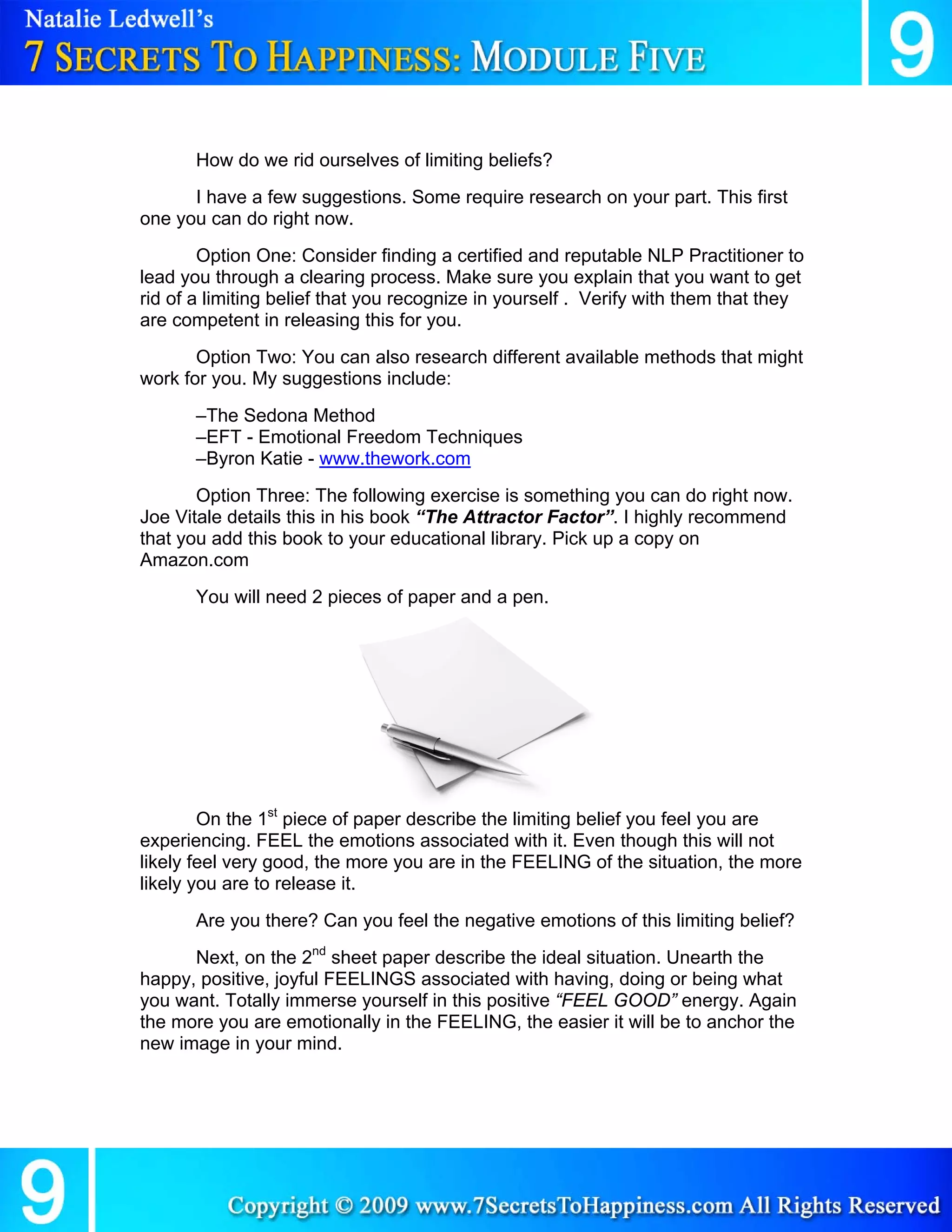 How do we rid ourselves of limiting beliefs?
      I have a few suggestions. Some require research on your part. This first
one you can do right now.
        Option One: Consider finding a certified and reputable NLP Practitioner to
lead you through a clearing process. Make sure you explain that you want to get
rid of a limiting belief that you recognize in yourself . Verify with them that they
are competent in releasing this for you.
       Option Two: You can also research different available methods that might
work for you. My suggestions include:
       –The Sedona Method
       –EFT - Emotional Freedom Techniques
       –Byron Katie - www.thework.com
       Option Three: The following exercise is something you can do right now.
Joe Vitale details this in his book “The Attractor Factor”. I highly recommend
that you add this book to your educational library. Pick up a copy on
Amazon.com
       You will need 2 pieces of paper and a pen.




        On the 1st piece of paper describe the limiting belief you feel you are
experiencing. FEEL the emotions associated with it. Even though this will not
likely feel very good, the more you are in the FEELING of the situation, the more
likely you are to release it.
       Are you there? Can you feel the negative emotions of this limiting belief?
      Next, on the 2nd sheet paper describe the ideal situation. Unearth the
happy, positive, joyful FEELINGS associated with having, doing or being what
you want. Totally immerse yourself in this positive “FEEL GOOD” energy. Again
the more you are emotionally in the FEELING, the easier it will be to anchor the
new image in your mind.
 