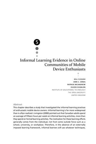 5


       Informal Learning Evidence in Online
                    Communities of Mobile
                         Device Enthusiasts

                                                                       G I LL C LOUG H
                                                                      A N N C . J O N ES
                                                              PAT R I C K MC A N D RE W
                                                                  E I L EE N SC A N LO N
                                            INSTITUTE OF EDUCATIONAL TECHNOLOGY
                                                               THE OPEN UNIVERSITY
                                                                   UNITED KINGDOM




Abstract
This chapter describes a study that investigated the informal learning practices
of enthusiastic mobile device owners. Informal learning is far more widespread
than is often realized. Livingston (2000) pointed out that Canadian adults spend
an average of ﬁfteen hours per week on informal learning activities, more than
they spend on formal learning activities. The motivation for these learning efforts
generally comes from the individual, not from some outside force such as a
school, university, or workplace. Therefore, in the absence of an externally
imposed learning framework, informal learners will use whatever techniques,
 