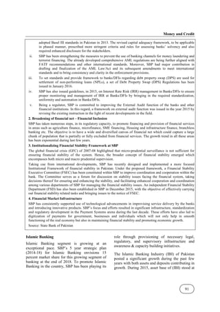 Money and Credit
91
adopted Basel III standards in Pakistan in 2013. The revised capital adequacy framework, to be applicable
in phased manner, prescribed more stringent criteria and rules for assessing banks’ solvency and also
required enhanced disclosure for the stakeholders.
ii. SBP has been strengthening the measures to prevent the use of banking channels for money laundering and
terrorist financing. The already developed comprehensive AML regulations are being further aligned with
FATF recommendations and other international standards. Moreover, SBP had major contribution in
drafting and finalization of the AML Law/Act and its subsequent amendments to meet international
standards and to bring consistency and clarity in the enforcement provisions.
iii. To set standards and provide framework to banks/DFIs regarding debt property swap (DPS) are used for
settlement of non-performing loans (NPLs), a set of Debt Property Swap (DPS) Regulations has been
issued in January 2016.
iv. SBP has also issued guidelines, in 2015, on Interest Rate Risk (IRR) management in Banks/DFIs to ensure
proper monitoring and management of IRR at Banks/DFIs by bringing in the required standardization,
uniformity and automation in Banks/DFIs.
v. Being a regulator, SBP is committed to improving the External Audit function of the banks and other
financial institutions. In this regard, a framework on external audit function was issued in the year 2015 by
revising the existing instruction in the light of recent developments in the field.
2. Broadening of financial net – Financial Inclusion
SBP has taken numerous steps, in its regulatory capacity, to promote financing and provision of financial services
in areas such as agriculture finance, microfinance, SME financing, Housing and infrastructure finance, branchless
banking etc. The objective is to have a wide and diversified canvas of financial net which could capture a large
chunk of population that is partially or fully excluded from financial services. The growth trend in all these areas
has been exponential during last few years.
3. Institutionalizing Financial Stability Framework at SBP
The global financial crisis (GFC) of 2007-08 highlighted that micro-prudential surveillance is not sufficient for
ensuring financial stability of the system. Hence, the broader concept of financial stability emerged which
encompasses both micro and macro prudential supervision.
Taking cue from international developments, SBP has recently designed and implemented a more focused
Institutional Framework of financial stability in Pakistan. Under the proposed framework, a Financial Stability
Executive Committee (FSEC) has been constituted within SBP to improve coordination and cooperation within the
bank. The Committee serves as a forum for discussion on stability issues facing the financial system, taking
decisions thereof for ensuring and enhancing the stability, and facilitating enhanced cooperation and coordination
among various departments of SBP for managing the financial stability issues. An independent Financial Stability
Department (FSD) has also been established in SBP in December 2015, with the objective of effectively carrying
out financial stability related tasks and bringing issues to the notice of FSEC.
4. Financial Market Infrastructure
SBP has consistently supported use of technological advancements in improvising service delivery by the banks
and introducing innovative products. SBP’s focus and efforts resulted in significant infrastructure, standardization
and regulatory development in the Payment Systems arena during the last decade. These efforts have also led to
digitization of payments for government, businesses and individuals which will not only help in smooth
functioning of the real economy but also in maintaining financial stability and promoting economic growth.
Source: State Bank of Pakistan
Islamic Banking
Islamic Banking segment is growing at an
exceptional pace. SBP’s 5 year strategic plan
(2014-18) for Islamic Banking envisions 15
percent market share for this growing segment of
banking at the end of 2018. To promote Islamic
Banking in the country, SBP has been playing its
role through provisioning of necessary legal,
regulatory, and supervisory infrastructure and
awareness & capacity building initiatives.
The Islamic Banking Industry (IBI) of Pakistan
posted a significant growth during the past few
years with both assets and deposits contributing in
growth. During 2015, asset base of (IBI) stood at
 