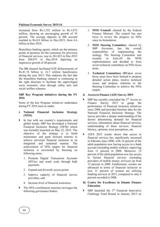 Pakistan Economic Survey 2015-16
94
increased from Rs.1,352 million to Rs.1,872
million, showing an encouraging growth of 39
percent. The average deposits in BB account
reached to Rs.8.8 billion in Dec-2015, from 6.6
billion in Dec-2014.
Branchless banking agents, which are the primary
points of presence for the customers for provision
of financial services, rose to 301,823 in Dec-2015
from 204,073 in Dec-2014 depicting an
impressive growth of 48 percent.
The BB channel facilitated G2P disbursements of
Rs.81.18 billion to 16.7 million beneficiaries
during the year 2015. This endorses the fact that
the branchless banking channel is continuing in
the right direction to facilitate the unprivileged
socio economic class through safety nets and
social welfare schemes.
SBP Key Program initiatives during the FY
2016
Some of the key Program initiatives undertaken
during FY 2016 were as under:
i. National Financial Inclusion Strategy
(NFIS)
In line with our country’s requirements and
global trends, SBP has developed a National
Financial Inclusion Strategy (NFIS) which
was formally launched on May 22, 2015. The
objective of the strategy is to build
momentum and push forward reforms to
achieve universal financial inclusion in an
integrated and sustained manner. The
achievement of NFIs targets for financial
inclusion is envisioned by focusing on
following areas;
1. Promote Digital Transaction Accounts
(DTAs) and reach scale through bulk
payments
2. Expand and diversify access points
3. Improve capacity of financial service
providers, and
4. Increase level of financial awareness.
The NFIs coordination structure envisages the
following governance bodies:
1. NFIS Council: chaired by the Federal
Finance Minister. The council has met
twice to review the progress on NFIs
since its formulation.
2. NFIS Steering Committee: chaired by
SBP Governor, has the overall
responsibility of implementing the
strategy. The Steering Committee met
recently to kick-off the NFIS
implementation and decided to form
seven technical committees on NFIs focus
areas.
3. Technical Committees (TCs):in seven
focus areas have been formed to propose
detailed action plans, resolve technical
issues and propose solutions to the
Steering Committee to achieve the NFIs
targets.
ii. Access to Finance (A2F) Survey 2015
SBP has recently concluded the 2nd
Access to
Finance Survey 2015 to gauge the
performance of financial inclusion initiatives
since 2008 and provided baseline data for the
National Financial Inclusion Strategy. The
survey provides a deeper understanding of the
factors determining demand for financial
services, information about financial services,
understanding of these services; financial
literacy, opinions, trust perceptions, etc.
A2FS 2015 results shows that access to
financial services has significantly increased
in Pakistan since 2008, with 16 percent of the
adult population now having access to a bank
account (including mobile wallets), improving
from 11 percent in 2008. Moreover, 23
percent of the adult population now has access
to formal financial services (including
providers of mobile money services) up from
12 percent in 2008. Furthermore, women are
advanced in terms of financial inclusion as
now 11 percent of women are utilizing
banking services in 2015, compared to only 4
percent recorded in 2008.
iii. Centre for Excellence in Islamic Finance
Education
SBP launched the 3rd
Financial Innovative
Challenge Fund Round in January 2015 on
 