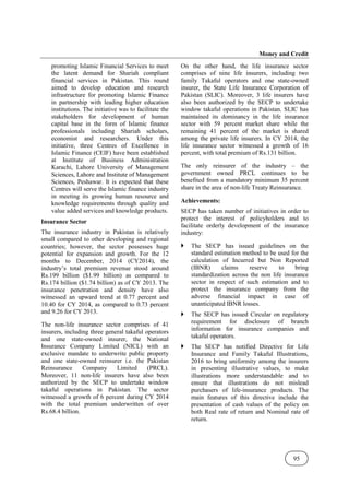 Money and Credit
95
promoting Islamic Financial Services to meet
the latent demand for Shariah compliant
financial services in Pakistan. This round
aimed to develop education and research
infrastructure for promoting Islamic Finance
in partnership with leading higher education
institutions. The initiative was to facilitate the
stakeholders for development of human
capital base in the form of Islamic finance
professionals including Shariah scholars,
economist and researchers. Under this
initiative, three Centres of Excellence in
Islamic Finance (CEIF) have been established
at Institute of Business Administration
Karachi, Lahore University of Management
Sciences, Lahore and Institute of Management
Sciences, Peshawar. It is expected that these
Centres will serve the Islamic finance industry
in meeting its growing human resource and
knowledge requirements through quality and
value added services and knowledge products.
Insurance Sector
The insurance industry in Pakistan is relatively
small compared to other developing and regional
countries; however, the sector possesses huge
potential for expansion and growth. For the 12
months to December, 2014 (CY2014), the
industry’s total premium revenue stood around
Rs.199 billion ($1.99 billion) as compared to
Rs.174 billion ($1.74 billion) as of CY 2013. The
insurance penetration and density have also
witnessed an upward trend at 0.77 percent and
10.40 for CY 2014, as compared to 0.73 percent
and 9.26 for CY 2013.
The non-life insurance sector comprises of 41
insurers, including three general takaful operators
and one state-owned insurer, the National
Insurance Company Limited (NICL) with an
exclusive mandate to underwrite public property
and one state-owned reinsurer i.e. the Pakistan
Reinsurance Company Limited (PRCL).
Moreover, 11 non-life insurers have also been
authorized by the SECP to undertake window
takaful operations in Pakistan. The sector
witnessed a growth of 6 percent during CY 2014
with the total premium underwritten of over
Rs.68.4 billion.
On the other hand, the life insurance sector
comprises of nine life insurers, including two
family Takaful operators and one state-owned
insurer, the State Life Insurance Corporation of
Pakistan (SLIC). Moreover, 3 life insurers have
also been authorized by the SECP to undertake
window takaful operations in Pakistan. SLIC has
maintained its dominancy in the life insurance
sector with 59 percent market share while the
remaining 41 percent of the market is shared
among the private life insurers. In CY 2014, the
life insurance sector witnessed a growth of 16
percent, with total premium of Rs.131 billion.
The only reinsurer of the industry – the
government owned PRCL continues to be
benefited from a mandatory minimum 35 percent
share in the area of non-life Treaty Reinsurance.
Achievements:
SECP has taken number of initiatives in order to
protect the interest of policyholders and to
facilitate orderly development of the insurance
industry:
The SECP has issued guidelines on the
standard estimation method to be used for the
calculation of Incurred but Non Reported
(IBNR) claims reserve to bring
standardization across the non life insurance
sector in respect of such estimation and to
protect the insurance company from the
adverse financial impact in case of
unanticipated IBNR losses.
The SECP has issued Circular on regulatory
requirement for disclosure of branch
information for insurance companies and
takaful operators.
The SECP has notified Directive for Life
Insurance and Family Takaful Illustrations,
2016 to bring uniformity among the insurers
in presenting illustrative values, to make
illustrations more understandable and to
ensure that illustrations do not mislead
purchasers of life-insurance products. The
main features of this directive include the
presentation of cash values of the policy on
both Real rate of return and Nominal rate of
return.
 