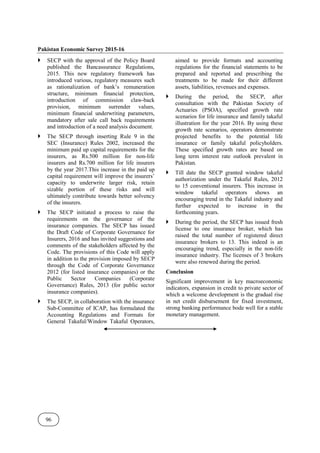 Pakistan Economic Survey 2015-16
96
SECP with the approval of the Policy Board
published the Bancassurance Regulations,
2015. This new regulatory framework has
introduced various, regulatory measures such
as rationalization of bank’s remuneration
structure, minimum financial protection,
introduction of commission claw-back
provision, minimum surrender values,
minimum financial underwriting parameters,
mandatory after sale call back requirements
and introduction of a need analysis document.
The SECP through inserting Rule 9 in the
SEC (Insurance) Rules 2002, increased the
minimum paid up capital requirements for the
insurers, as Rs.500 million for non-life
insurers and Rs.700 million for life insurers
by the year 2017.This increase in the paid up
capital requirement will improve the insurers’
capacity to underwrite larger risk, retain
sizable portion of these risks and will
ultimately contribute towards better solvency
of the insurers.
The SECP initiated a process to raise the
requirements on the governance of the
insurance companies. The SECP has issued
the Draft Code of Corporate Governance for
Insurers, 2016 and has invited suggestions and
comments of the stakeholders affected by the
Code. The provisions of this Code will apply
in addition to the provision imposed by SECP
through the Code of Corporate Governance
2012 (for listed insurance companies) or the
Public Sector Companies (Corporate
Governance) Rules, 2013 (for public sector
insurance companies).
The SECP, in collaboration with the insurance
Sub-Committee of ICAP, has formulated the
Accounting Regulations and Formats for
General Takaful/Window Takaful Operators,
aimed to provide formats and accounting
regulations for the financial statements to be
prepared and reported and prescribing the
treatments to be made for their different
assets, liabilities, revenues and expenses.
During the period, the SECP, after
consultation with the Pakistan Society of
Actuaries (PSOA), specified growth rate
scenarios for life insurance and family takaful
illustration for the year 2016. By using these
growth rate scenarios, operators demonstrate
projected benefits to the potential life
insurance or family takaful policyholders.
These specified growth rates are based on
long term interest rate outlook prevalent in
Pakistan.
Till date the SECP granted window takaful
authorization under the Takaful Rules, 2012
to 15 conventional insurers. This increase in
window takaful operators shows an
encouraging trend in the Takaful industry and
further expected to increase in the
forthcoming years.
During the period, the SECP has issued fresh
license to one insurance broker, which has
raised the total number of registered direct
insurance brokers to 13. This indeed is an
encouraging trend, especially in the non-life
insurance industry. The licenses of 3 brokers
were also renewed during the period.
Conclusion
Significant improvement in key macroeconomic
indicators, expansion in credit to private sector of
which a welcome development is the gradual rise
in net credit disbursement for fixed investment,
strong banking performance bode well for a stable
monetary management.
 