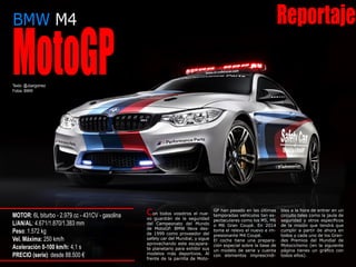 BMW M4 Reportaje
MotoGPTexto: @Joargomez
Fotos: BMW
MOTOR: 6L biturbo - 2.979 cc - 431CV - gasolina
L/AN/AL: 4.671/1.870/1.383 mm
Peso: 1.572 kg
Vel. Máxima: 250 km/h
Aceleración 0-100 km/h: 4,1 s
PRECIO (serie): desde 88.500 €
Con todos vosotros el nue-
vo guardián de la seguridad
del Campeonato del Mundo
de MotoGP. BMW lleva des-
de 1999 como proveedor del
safety car del Mundial, y sigue
aprovechando este escapara-
te planetario para exhibir sus
modelos más deportivos. Al
frente de la parrilla de Moto-
GP han pasado en las últimas
temporadas vehículos tan es-
pectaculares como los M5, M6
o M6 Gran Coupé. En 2014
toma el relevo el nuevo e im-
presionante M4 Coupé.
El coche tiene una prepara-
ción especial sobre la base de
un modelo de serie y cuenta
con elementos imprescindi-
bles a la hora de entrar en un
circuito tales como la jaula de
seguridad y otros específicos
de la misión que tendrá que
cumplir a partir de ahora en
todos y cada uno de los Gran-
des Premios del Mundial de
Motociclismo (en la siguiente
página tienes un gráfico con
todos ellos).
 