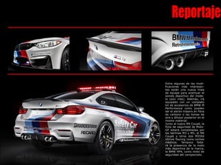 Reportaje
Entre algunas de las modi-
ficaciones más interesan-
tes están una nueva línea
de escape para acentuar el
sonido deportivo del mode-
lo (aún más). Además, irá
equipado con un completo
kit de accesorios de BMW M
Performance como pueden
ser el alerón trasero en fibra
de carbono o las tomas de
aire y difusor posterior en el
mismo material.
Junto al nuevo M4 Coupé, la
flota de seguridad de Moto-
GP estará completadas por
las berlinas M3 y M5, el M6
Coupé y otros dos M550d
xDrive Touring como coches
médicos. Tampoco falta-
rá la presencia de la moto
más deportiva de la marca,
la BMW HP4, como moto de
seguridad del campeonato.
 