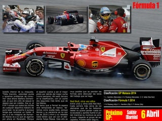 bolsillo interior de su chaqueta.
“Falta tracción, velocidad punta
y tenemos problemas de consu-
mo” dice ahora Stefano Domeni-
cali, al que otro año de sequía le
dejará casi sin crédito. Eso si, el
F14 T rompe con todos los clichés
de cualquier deportivo italiano de
pura raza: no se avería ni aunque
tenga que remolcar un trailer. A
eso y a los milagros de Fernan-
do Alonso es a lo que se agarran
por ahora en Maranello. Porque
el español vuelve a ser el mejor
piloto por detrás del mejor coche
(como siempre). Ahí está, tercero
en la clasificación, con un coche
dos segundos más lento que de
los líderes.
Me temo que a Ferrari le espera
otra temporada en blanco. Ve-
remos como acaba todo, porque
Alonso y su paciencia ya no son
los de 2010 y Kimi y su rebeldía
nada tienen que ver con el obe-
diente Felipe Massa. Este año es
Clasificación GP Malasia 2014
1. L. Hamilton (Mercedes) 2. N. Rosberg (Mercedes) 3. S. Vettel (Red Bull)
Clasificación Fórmula 1 2014
1. N. Rosberg (43p) 2. L. Hamilton (25p) 3. F. Alonso (24p)
Próximo
GP:
Sakhir
[Baréin] 6Abril
Fórmula1
muy posible que se pierdan las
formas para desnudar las taras
del trabajo que se haga.
Red Bull, otra vez ellos
Entre unos y otros está Red Bull.
Cada carrera más cerca de los
alemanes que de los italianos.
Vettel no quiere perder rueda en
la escalada y aprieta fuerte el pe-
dal mientras su montura se pone
a tono. Llegarán al grupo de es-
capados. Puedes estar seguro.
 