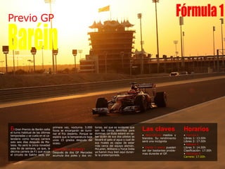 Previo GP
BaréinTexto: @Joargomez
Foto: Ferrari
Horarios
• Viernes 4
Libres 1: 13.00h
Libres 2: 17.00h
• Sábado 5
Libres 3: 14.00h
Clasificación: 17.00h
• Domingo 6
Carrera: 17.00h
El Gran Premio de Baréin salta
el turno habitual de las últimas
temporadas y se cuela en el ca-
lendario como tercera carrera
solo seis días después de Ma-
lasia. No será la única novedad
este fin de semana, ya que, la
décima carrera de F1 que acoja
el circuito de Sakhir será, por
primera vez, nocturna. 5.000
focos se encargarán de ilumi-
nar el frío desierto. Porque se
espera que la temperatura baje
unos 15 grados después del
ocaso.
¿Hamilton o Rosberg?
Después de dos GP Mercedes
acumula dos poles y dos vic-
Las claves
• Neumáticos medios y
blandos. Su rendimiento
será una incógnita
• Viento y arena pueden
ser dar bastantes proble-
mas durante el GP.
torias, así que es evidente que
son los claros favoritos para
dominar. La duda estará en sa-
ber quién de sus dos pilotos se
llevará el gato al agua y cual de
sus rivales es capaz de estar
más cerca del equipo alemán.
McLaren, Williams y Force India
ya fueron muy bien aquí duran-
te la pretemporada.
Fórmula1
 