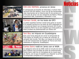 NoticiasFIM-CEV REPSOL arranca en Jerez
El campeonato de España de Velocidad, el ahora inter-
nacional FIM-CEV Repsol, inicia una de las temporadas
más importantes de su historia este fin de semana en
el Circuito de Jerez con las categorías de Moto3, Moto2-
Superstock 600, Superbikes y Kawasaki Z Cup.
Carmen Jordá, en los tests de GP3
La piloto española Carmen Jordá tomó parte en duran-
te la pasada semana en los tests de GP3 celebrados en
el circuito de Estoril con el equipo Koiranen GP. El pilo-
to Roberto Merhi fue el otro español que tomó parte en
estas pruebas de pretemporada con Status GP.
Toni Bou se impuso en Guadalajara
Solo unas horas después de cerrar la temporada de
Trial Indoor en Oviedo con un pleno de victorias, el
campeón del mundo, Toni Bou, se impuso en la prime-
ra cita del Campeonato de España de Trial al aire libre
celebrada en Sigüenza, Guadalajara.
Carlos Sainz rodó en Jerez con el WSR
La categoría reina de las WSR visitó el circuito de Jerez
para celebrar tres jornadas de tests de pretemporada.
Carlos Sainz rodó con el monoplaza de su nuevo equi-
po, Dams, con el que el español va a disputar su prime-
ra temporada completa en el campeonato.
N
E
W
 