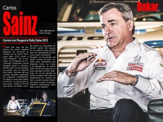 DakarCarlos
SainzTexto: @Joargomez
Fotos: Peugeot
Estas han sido las pa-
labras del piloto español
después de anunciar su
fichaje por la marca fran-
cesa para 2015 junto a
Cyril Despres: “En el pa-
sado, he competido en nu-
merosas ocasiones contra
Peugeot Sport y conozco,
desde hace mucho tiempo,
su pasión por el deporte
del motor. También sé que
cuando deciden participar
en cualquier competición,
se dejan la piel para lograr
el triunfo. Lo sé porque yo
soy igual. Y dado lo mucho
que quiero al Dakar, cuan-
Correrá con Peugeot el Rally Dakar 2015
do recibí su propuesta de
formar parte del equipo
en su vuelta al rally, pensé
que era demasiado buena
como para rechazarla.
Peugeot no ha parado de
hacer coches de gran ca-
lidad para disciplinas tan
dispares como los rallys
o la resistencia. El nuevo
208 T16 R5 de rallys es un
buen ejemplo de ello. Ade-
más, yo ya he ganado el
Dakar y podré usar toda mi
experiencia en coches de
dos y cuatro ruedas motri-
ces para ayudar al equipo.
Estamos preparados para
este nuevo desafío”.
 